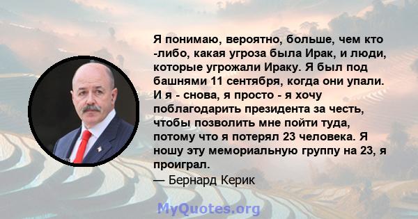 Я понимаю, вероятно, больше, чем кто -либо, какая угроза была Ирак, и люди, которые угрожали Ираку. Я был под башнями 11 сентября, когда они упали. И я - снова, я просто - я хочу поблагодарить президента за честь, чтобы 