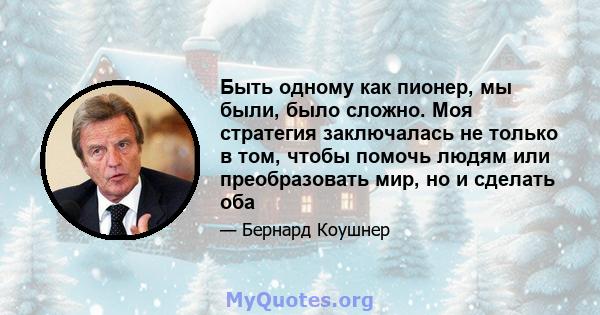 Быть одному как пионер, мы были, было сложно. Моя стратегия заключалась не только в том, чтобы помочь людям или преобразовать мир, но и сделать оба