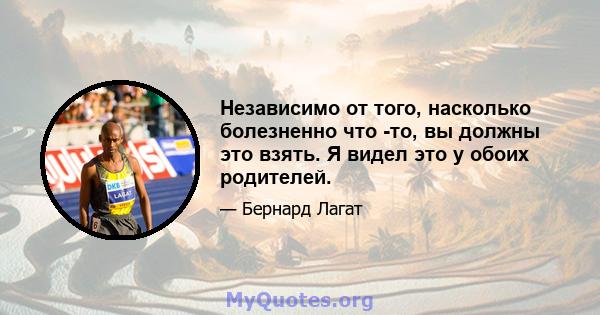 Независимо от того, насколько болезненно что -то, вы должны это взять. Я видел это у обоих родителей.