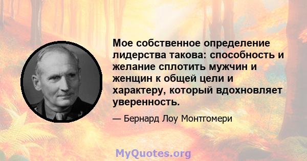 Мое собственное определение лидерства такова: способность и желание сплотить мужчин и женщин к общей цели и характеру, который вдохновляет уверенность.