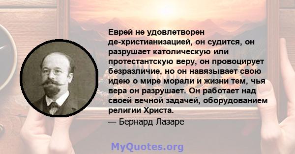 Еврей не удовлетворен де-христианизацией, он судится, он разрушает католическую или протестантскую веру, он провоцирует безразличие, но он навязывает свою идею о мире морали и жизни тем, чья вера он разрушает. Он