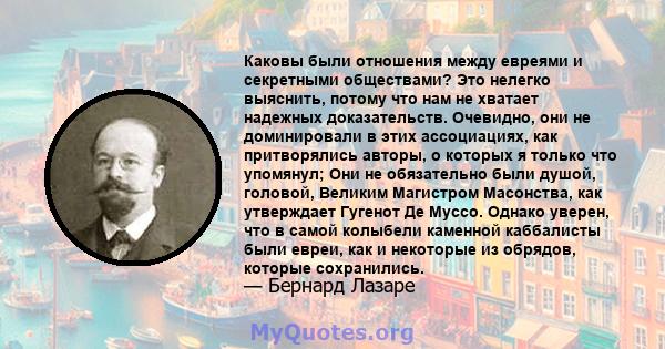 Каковы были отношения между евреями и секретными обществами? Это нелегко выяснить, потому что нам не хватает надежных доказательств. Очевидно, они не доминировали в этих ассоциациях, как притворялись авторы, о которых я 