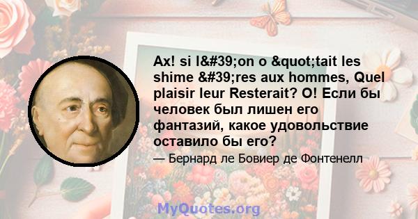 Ах! si l'on o "tait les shime 'res aux hommes, Quel plaisir leur Resterait? О! Если бы человек был лишен его фантазий, какое удовольствие оставило бы его?