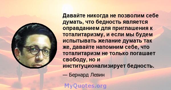 Давайте никогда не позволим себе думать, что бедность является оправданием для приглашения к тоталитаризму, и если мы будем испытывать желание думать так же, давайте напомним себе, что тоталитаризм не только погашает