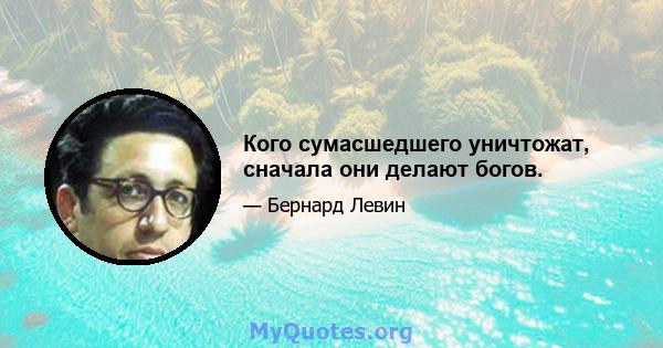 Кого сумасшедшего уничтожат, сначала они делают богов.