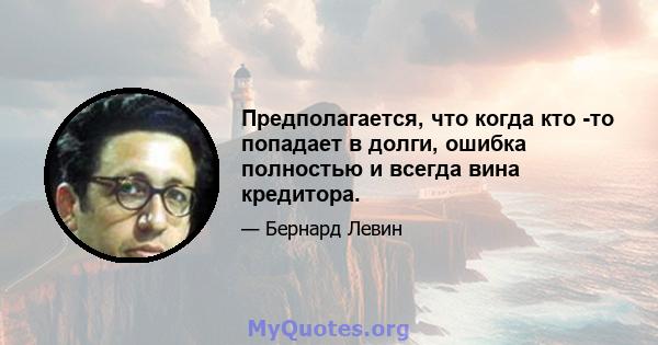 Предполагается, что когда кто -то попадает в долги, ошибка полностью и всегда вина кредитора.