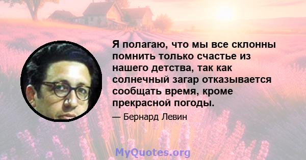 Я полагаю, что мы все склонны помнить только счастье из нашего детства, так как солнечный загар отказывается сообщать время, кроме прекрасной погоды.