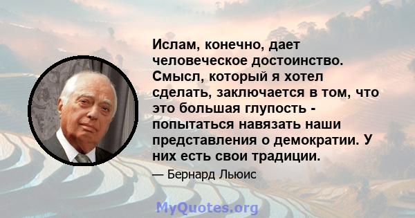 Ислам, конечно, дает человеческое достоинство. Смысл, который я хотел сделать, заключается в том, что это большая глупость - попытаться навязать наши представления о демократии. У них есть свои традиции.