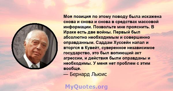 Моя позиция по этому поводу была искажена снова и снова и снова в средствах массовой информации. Позвольте мне прояснить. В Ираке есть две войны. Первый был абсолютно необходимым и совершенно оправданным. Саддам Хуссейн 