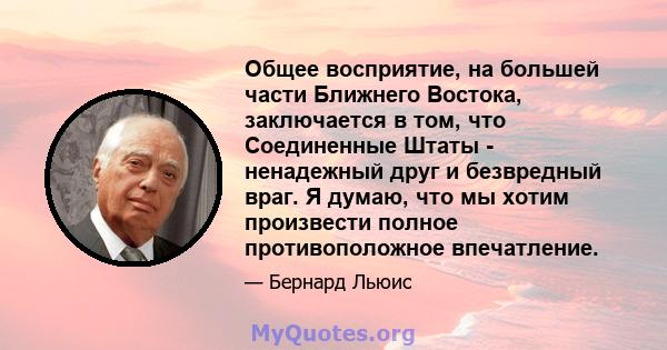 Общее восприятие, на большей части Ближнего Востока, заключается в том, что Соединенные Штаты - ненадежный друг и безвредный враг. Я думаю, что мы хотим произвести полное противоположное впечатление.