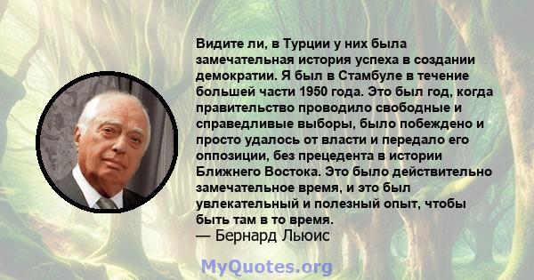 Видите ли, в Турции у них была замечательная история успеха в создании демократии. Я был в Стамбуле в течение большей части 1950 года. Это был год, когда правительство проводило свободные и справедливые выборы, было