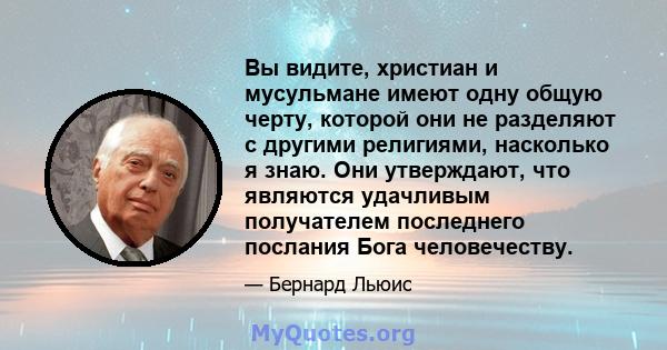 Вы видите, христиан и мусульмане имеют одну общую черту, которой они не разделяют с другими религиями, насколько я знаю. Они утверждают, что являются удачливым получателем последнего послания Бога человечеству.