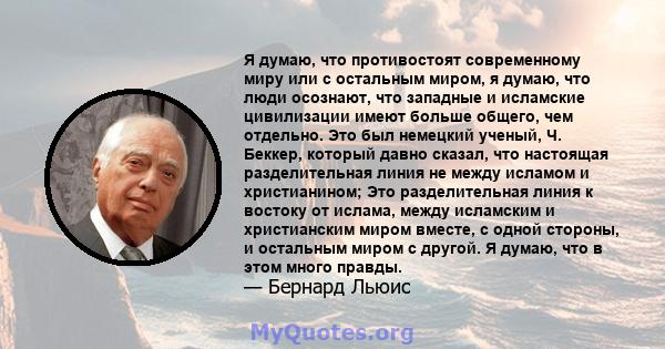 Я думаю, что противостоят современному миру или с остальным миром, я думаю, что люди осознают, что западные и исламские цивилизации имеют больше общего, чем отдельно. Это был немецкий ученый, Ч. Беккер, который давно