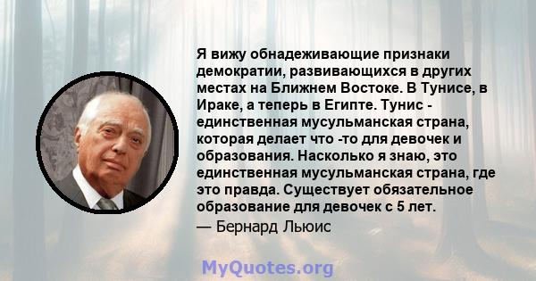 Я вижу обнадеживающие признаки демократии, развивающихся в других местах на Ближнем Востоке. В Тунисе, в Ираке, а теперь в Египте. Тунис - единственная мусульманская страна, которая делает что -то для девочек и