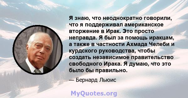 Я знаю, что неоднократно говорили, что я поддерживал американское вторжение в Ирак. Это просто неправда. Я был за помощь иракцам, а также в частности Ахмада Челеби и курдского руководства, чтобы создать независимое