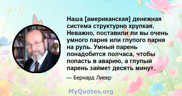 Наша [американская] денежная система структурно хрупкая. Неважно, поставили ли вы очень умного парня или глупого парня на руль. Умный парень понадобится полчаса, чтобы попасть в аварию, а глупый парень займет десять