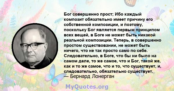 Бог совершенно прост; Ибо каждый композит обязательно имеет причину его собственной композиции, и поэтому, поскольку Бог является первым принципом всех вещей, в Боге не может быть никакой реальной композиции. Теперь, в