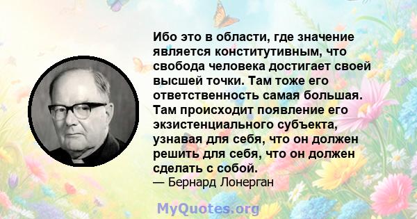 Ибо это в области, где значение является конститутивным, что свобода человека достигает своей высшей точки. Там тоже его ответственность самая большая. Там происходит появление его экзистенциального субъекта, узнавая