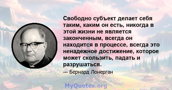 Свободно субъект делает себя таким, каким он есть, никогда в этой жизни не является законченным, всегда он находится в процессе, всегда это ненадежное достижение, которое может скользить, падать и разрушаться.