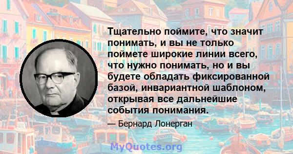 Тщательно поймите, что значит понимать, и вы не только поймете широкие линии всего, что нужно понимать, но и вы будете обладать фиксированной базой, инвариантной шаблоном, открывая все дальнейшие события понимания.