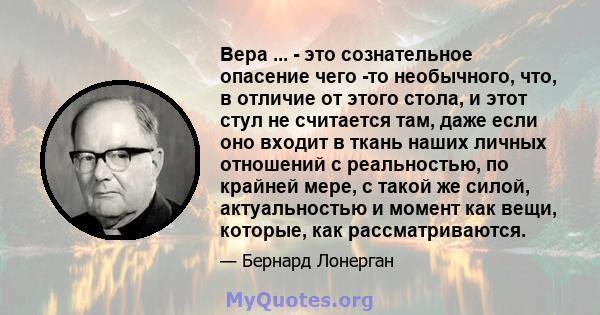 Вера ... - это сознательное опасение чего -то необычного, что, в отличие от этого стола, и этот стул не считается там, даже если оно входит в ткань наших личных отношений с реальностью, по крайней мере, с такой же