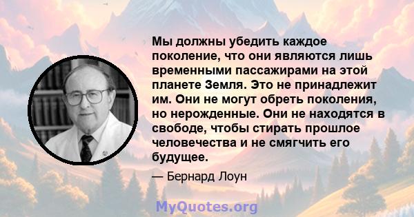 Мы должны убедить каждое поколение, что они являются лишь временными пассажирами на этой планете Земля. Это не принадлежит им. Они не могут обреть поколения, но нерожденные. Они не находятся в свободе, чтобы стирать