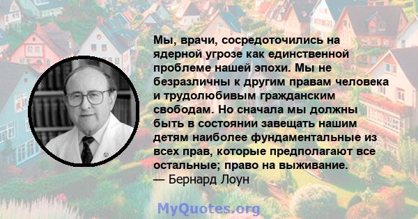 Мы, врачи, сосредоточились на ядерной угрозе как единственной проблеме нашей эпохи. Мы не безразличны к другим правам человека и трудолюбивым гражданским свободам. Но сначала мы должны быть в состоянии завещать нашим