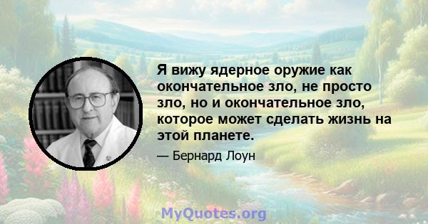 Я вижу ядерное оружие как окончательное зло, не просто зло, но и окончательное зло, которое может сделать жизнь на этой планете.