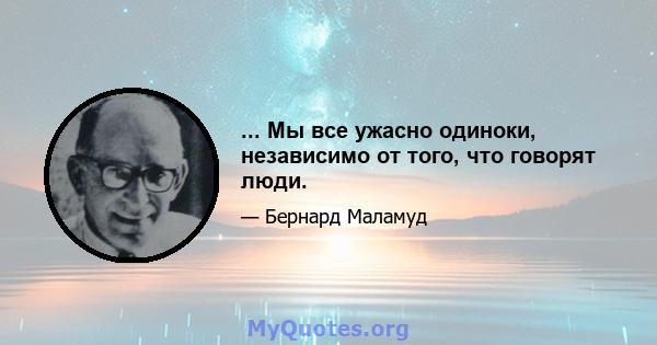 ... Мы все ужасно одиноки, независимо от того, что говорят люди.