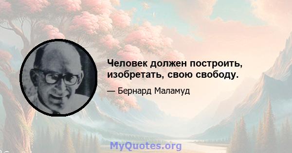 Человек должен построить, изобретать, свою свободу.