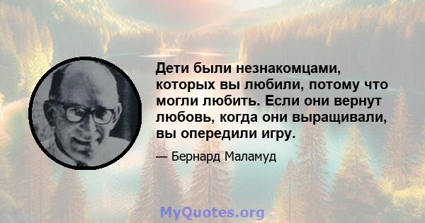 Дети были незнакомцами, которых вы любили, потому что могли любить. Если они вернут любовь, когда они выращивали, вы опередили игру.