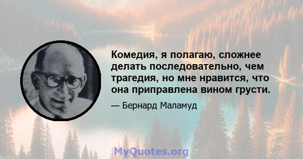 Комедия, я полагаю, сложнее делать последовательно, чем трагедия, но мне нравится, что она приправлена ​​вином грусти.