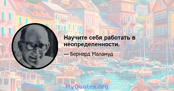 Научите себя работать в неопределенности.