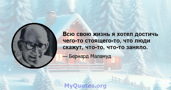 Всю свою жизнь я хотел достичь чего-то стоящего-то, что люди скажут, что-то, что-то заняло.