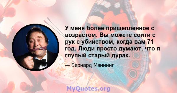 У меня более прищепленное с возрастом. Вы можете сойти с рук с убийством, когда вам 71 год. Люди просто думают, что я глупый старый дурак.