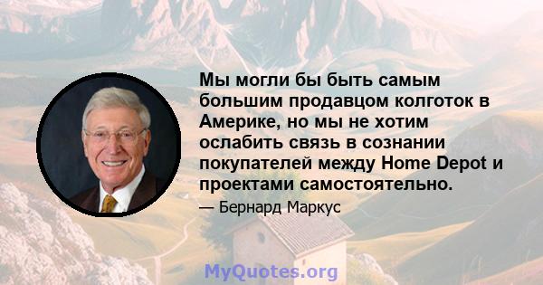 Мы могли бы быть самым большим продавцом колготок в Америке, но мы не хотим ослабить связь в сознании покупателей между Home Depot и проектами самостоятельно.