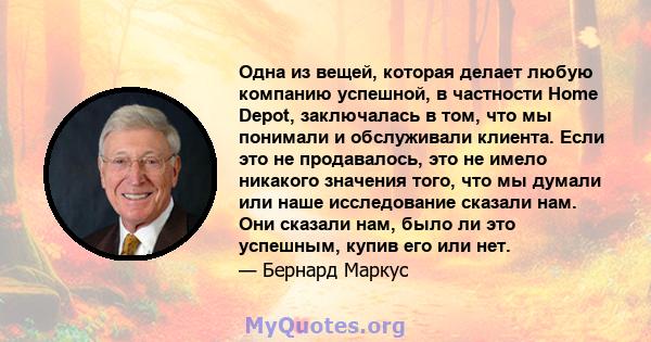 Одна из вещей, которая делает любую компанию успешной, в частности Home Depot, заключалась в том, что мы понимали и обслуживали клиента. Если это не продавалось, это не имело никакого значения того, что мы думали или