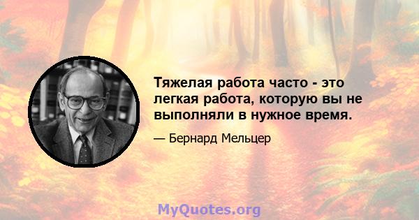 Тяжелая работа часто - это легкая работа, которую вы не выполняли в нужное время.