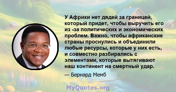 У Африки нет дядей за границей, который придет, чтобы выручить его из -за политических и экономических проблем. Важно, чтобы африканские страны проснулись и объединили любые ресурсы, которые у них есть, и совместно