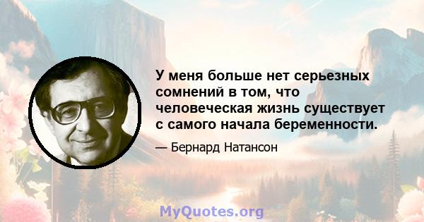 У меня больше нет серьезных сомнений в том, что человеческая жизнь существует с самого начала беременности.