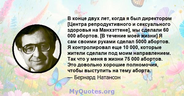 В конце двух лет, когда я был директором [Центра репродуктивного и сексуального здоровья на Манхэттене], мы сделали 60 000 абортов. [В течение моей жизни] Я сам своими руками сделал 5000 абортов. Я контролировал еще 10