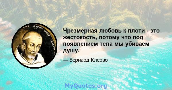 Чрезмерная любовь к плоти - это жестокость, потому что под появлением тела мы убиваем душу.