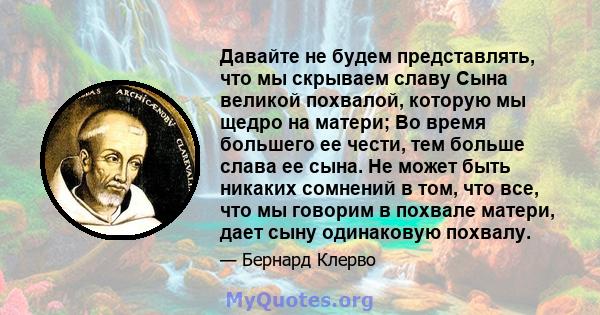 Давайте не будем представлять, что мы скрываем славу Сына великой похвалой, которую мы щедро на матери; Во время большего ее чести, тем больше слава ее сына. Не может быть никаких сомнений в том, что все, что мы говорим 