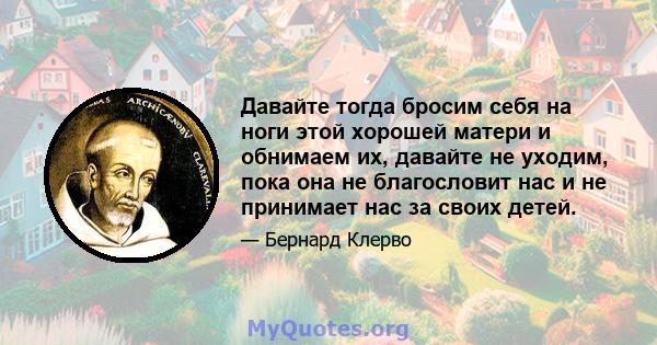 Давайте тогда бросим себя на ноги этой хорошей матери и обнимаем их, давайте не уходим, пока она не благословит нас и не принимает нас за своих детей.