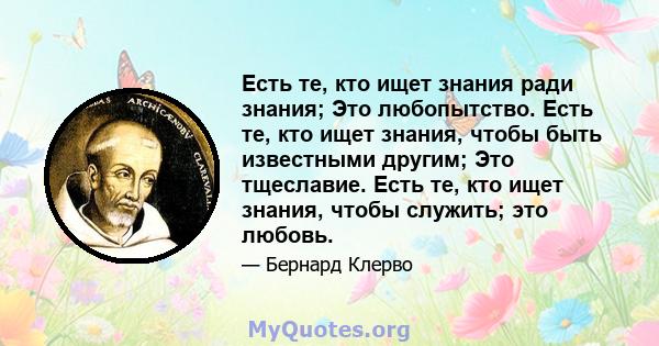 Есть те, кто ищет знания ради знания; Это любопытство. Есть те, кто ищет знания, чтобы быть известными другим; Это тщеславие. Есть те, кто ищет знания, чтобы служить; это любовь.