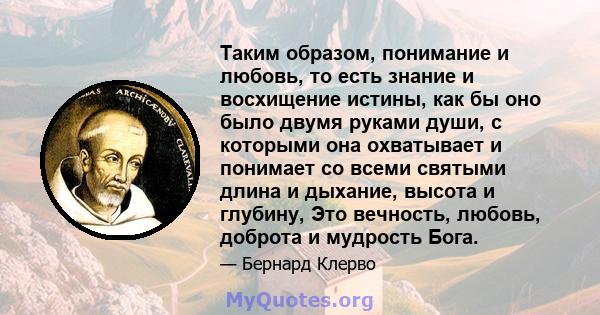 Таким образом, понимание и любовь, то есть знание и восхищение истины, как бы оно было двумя руками души, с которыми она охватывает и понимает со всеми святыми длина и дыхание, высота и глубину, Это вечность, любовь,