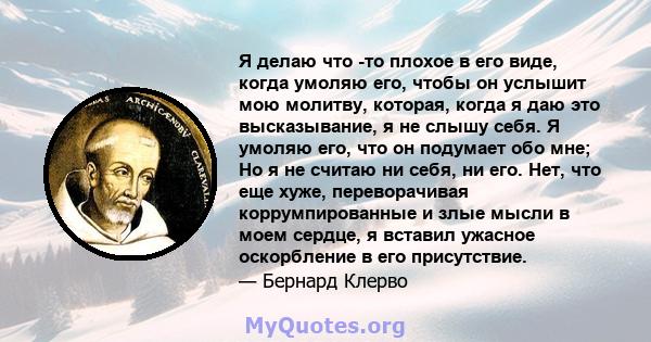 Я делаю что -то плохое в его виде, когда умоляю его, чтобы он услышит мою молитву, которая, когда я даю это высказывание, я не слышу себя. Я умоляю его, что он подумает обо мне; Но я не считаю ни себя, ни его. Нет, что