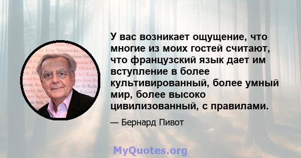 У вас возникает ощущение, что многие из моих гостей считают, что французский язык дает им вступление в более культивированный, более умный мир, более высоко цивилизованный, с правилами.