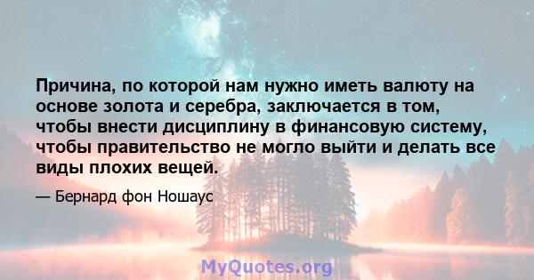 Причина, по которой нам нужно иметь валюту на основе золота и серебра, заключается в том, чтобы внести дисциплину в финансовую систему, чтобы правительство не могло выйти и делать все виды плохих вещей.