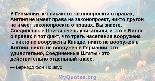 У Германии нет никакого законопроекта о правах, Англия не имеет права на законопроект, никто другой не имеет законопроекта о правах. Вы знаете, Соединенные Штаты очень уникальны, и это в Билле о правах и тот факт, что